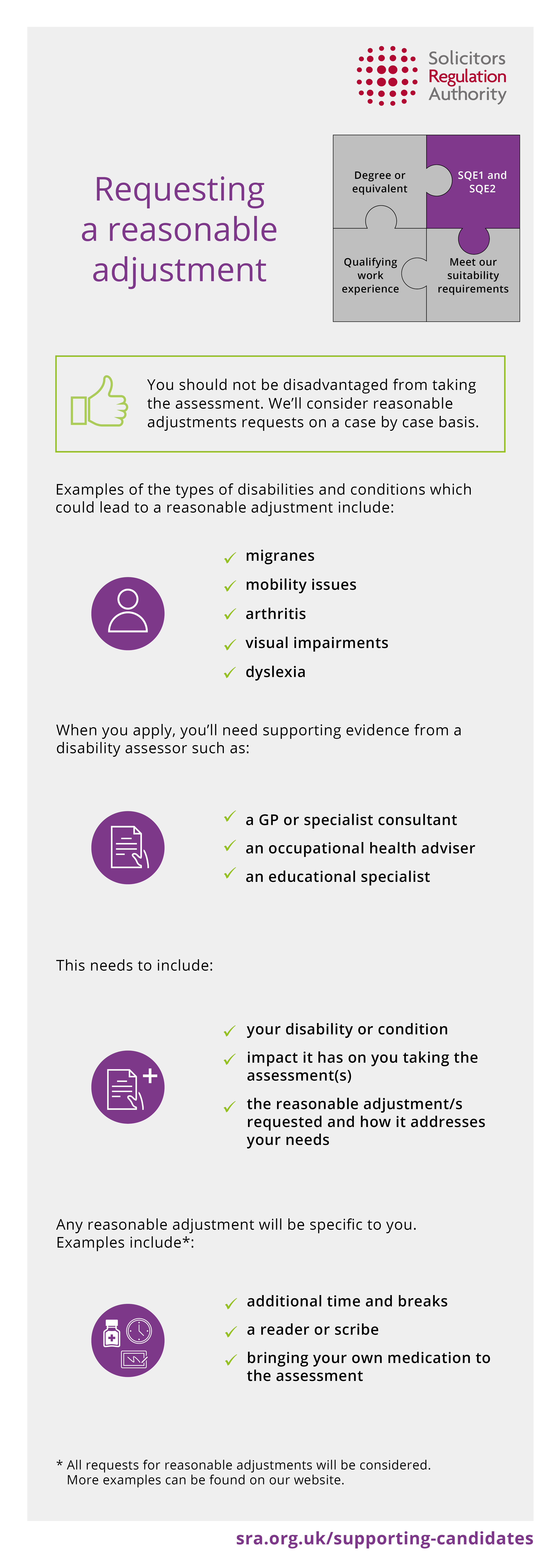 
You should not be disadvantaged from taking the assessment. We’ll consider reasonable adjustments requests on a case by case basis. Examples of the types of disabilities and conditions which could lead to a reasonable adjustment include migraines, mobility issues, arthritis, visual impairments and dyslexia. When you apply, you’ll need supporting evidence from a disability assessor such as a GP or specialist consultant, occupational health adviser and an educational specialist. This needs to include your disability or condition impact it has on you taking the assessment(s) and the reasonable adjustment/s requested & how it addresses your needs. Any reasonable adjustment will be specific to you. Examples include additional time and breaks, a reader or scribe and bringing your own medication to the assessment.